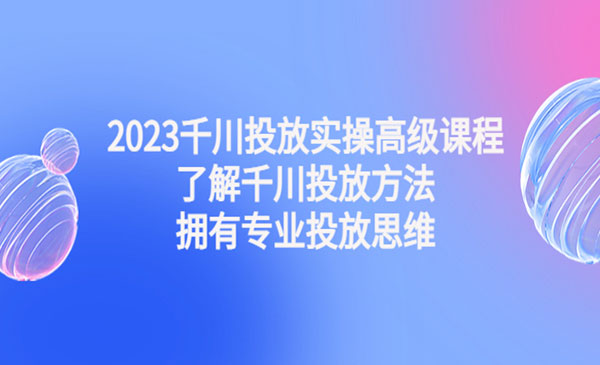 《2023千川投放实操高级课程》了解千川投放方法，拥有专业投放思维采金-游戏-网盘-资源采金cai.gold