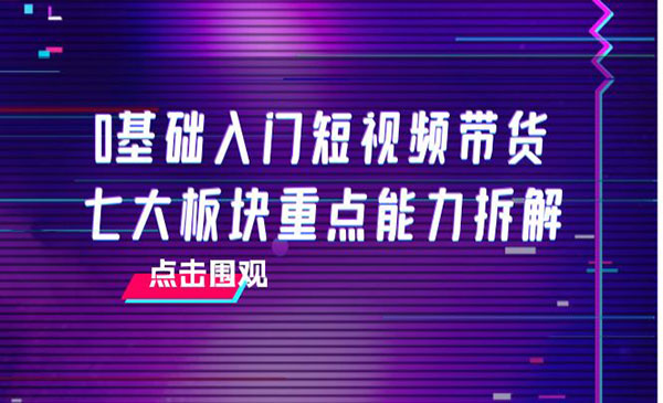 0基础入门短视频带货，七大板块重点能力拆解，7节精品课4小时干货采金-财源-网创-创业项目-兼职-赚钱-个人创业-中创网-福缘网-冒泡网采金cai.gold